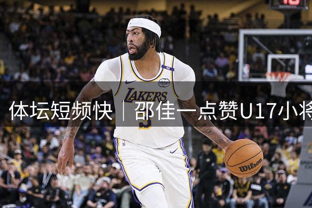 体坛短频快｜邵佳一点赞U17小将周雨诺：水平甩当年的我一两条街